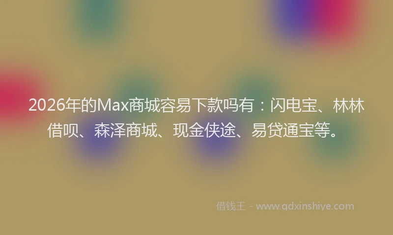 2026年的Max商城容易下款吗有：闪电宝、林林借呗、森泽商城、现金侠途、易贷通宝等。