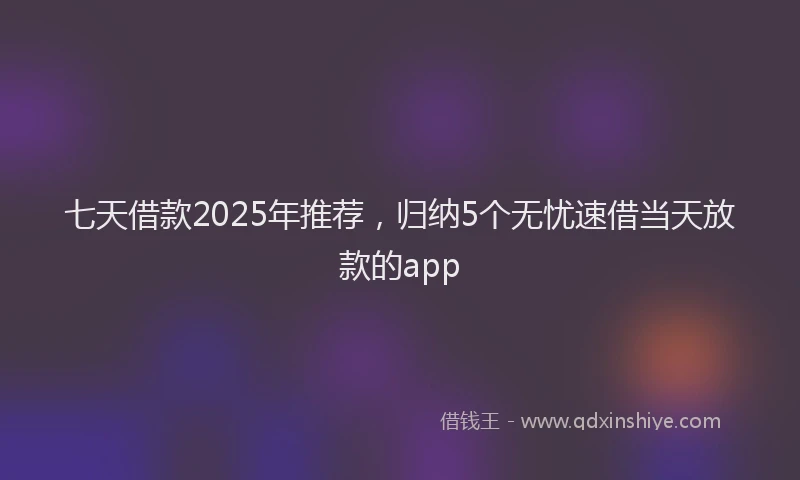 七天借款2025年推荐,归纳5个无忧速借当天放款的app