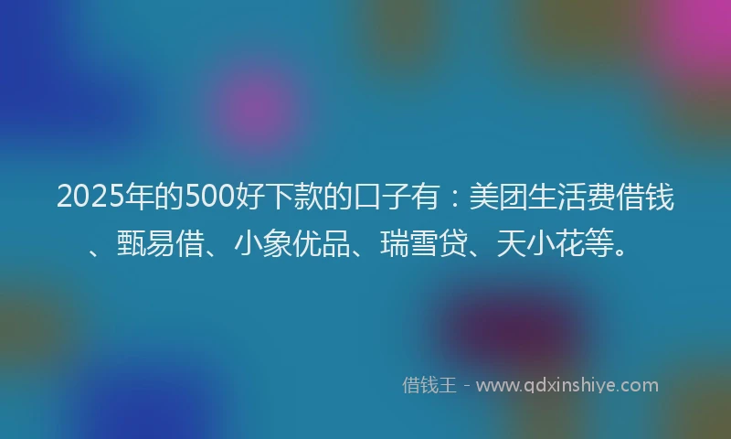 2025年的500好下款的口子有：美团生活费借钱、甄易借、小象优品、瑞雪贷、天小花等。