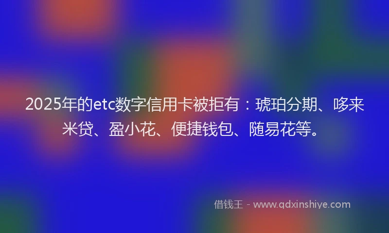 2025年的etc数字信用卡被拒有：琥珀分期、哆来米贷、盈小花、便捷钱包、随易花等。