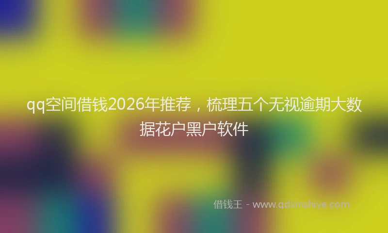 qq空间借钱2026年推荐，梳理五个无视逾期大数据花户黑户软件