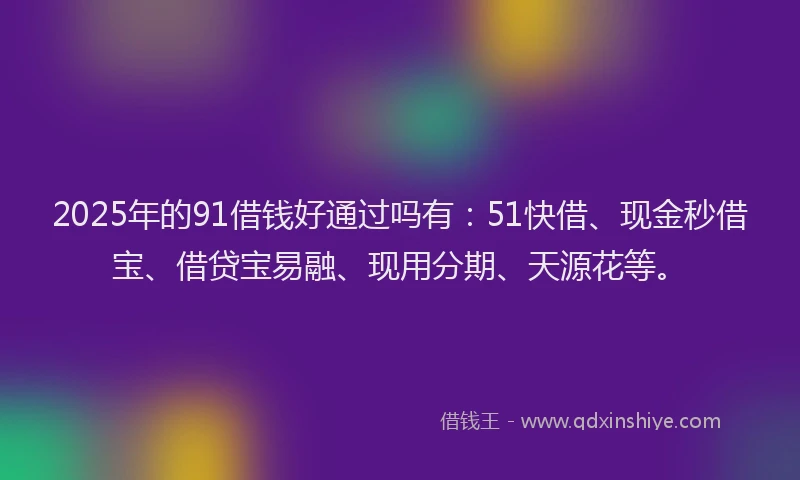 2025年的91借钱好通过吗有：51快借、现金秒借宝、借贷宝易融、现用分期、天源花等。