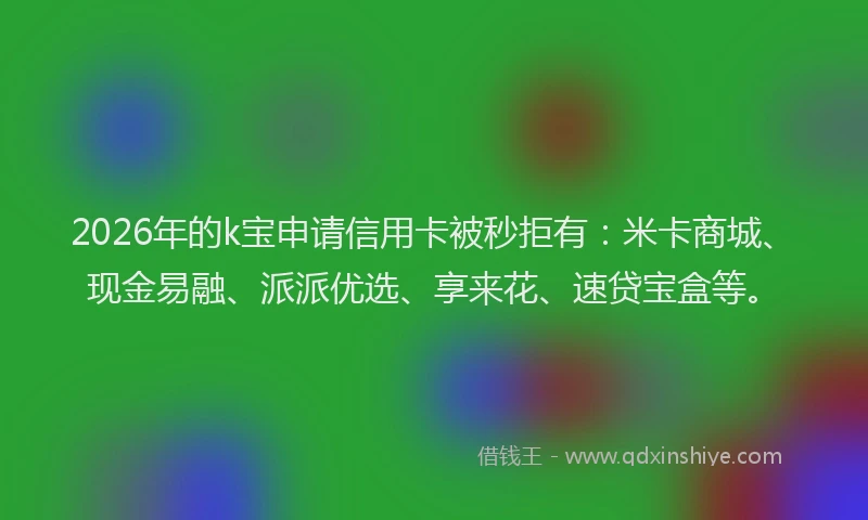 2026年的k宝申请信用卡被秒拒有：米卡商城、现金易融、派派优选、享来花、速贷宝盒等。