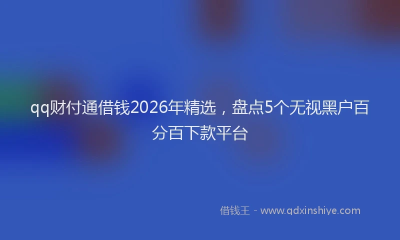 qq财付通借钱2026年精选，盘点5个无视黑户百分百下款平台