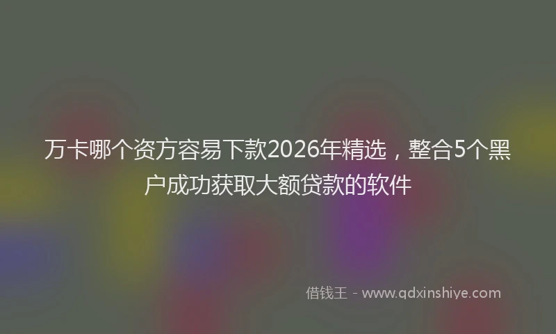 万卡哪个资方容易下款2026年精选，整合5个黑户成功获取大额贷款的软件