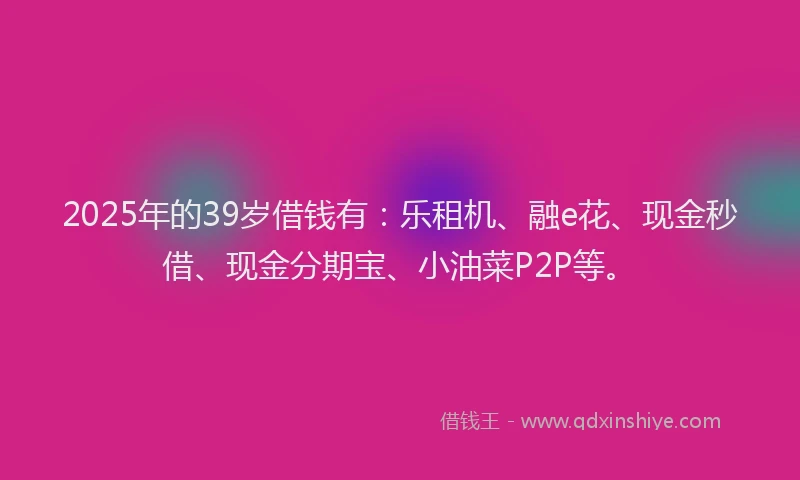 2025年的39岁借钱有:乐租机、融e花、现金秒借、现金分期宝、小油菜P2P等。