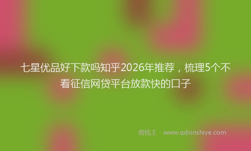 七星优品好下款吗知乎2026年推荐，梳理5个不看征信网贷平台放款快的口子