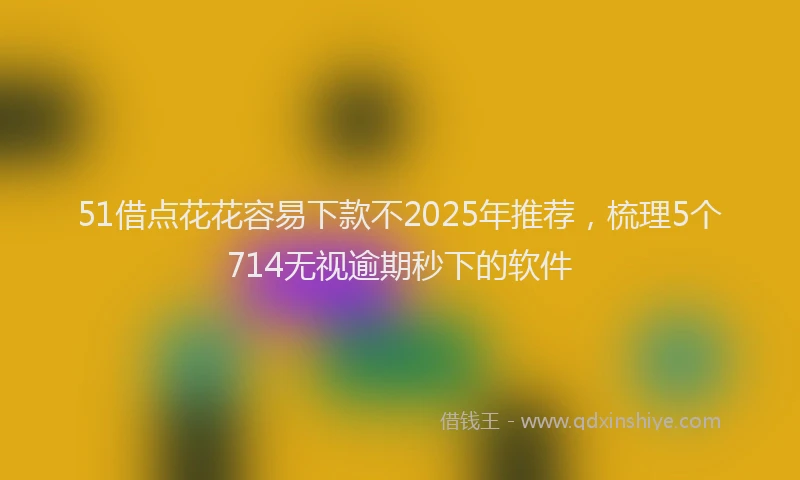 51借点花花容易下款不2025年推荐，梳理5个714无视逾期秒下的软件