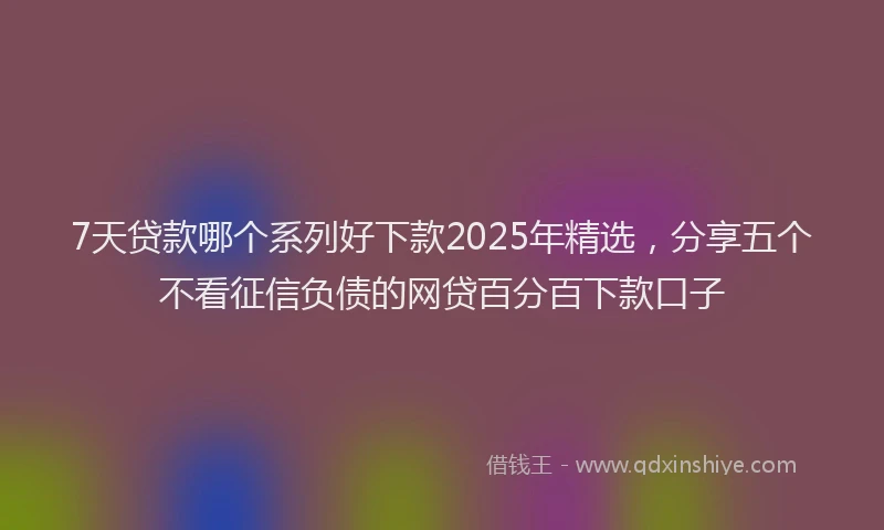 7天贷款哪个系列好下款2025年精选，分享五个不看征信负债的网贷百分百下款口子