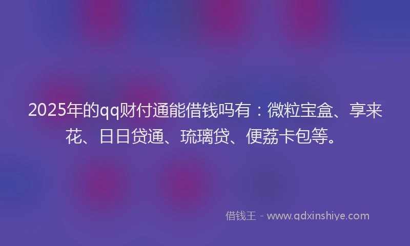 2025年的qq财付通能借钱吗有:微粒宝盒、享来花、日日贷通、琉璃贷、便荔卡包等。