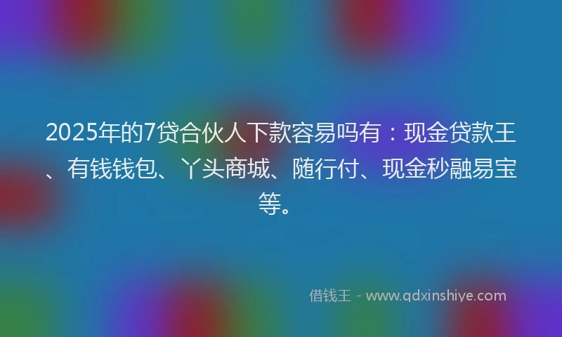 2025年的7贷合伙人下款容易吗有:现金贷款王、有钱钱包、丫头商城、随行付、现金秒融易宝等。