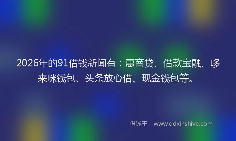 2026年的91借钱新闻有:惠商贷、借款宝融、哆来咪钱包、头条放心借、现金钱包等。