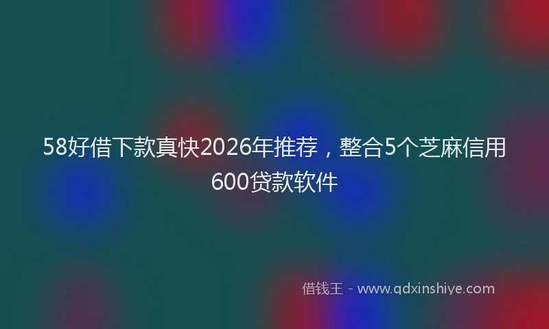 58好借下款真快2026年推荐，整合5个芝麻信用600贷款软件