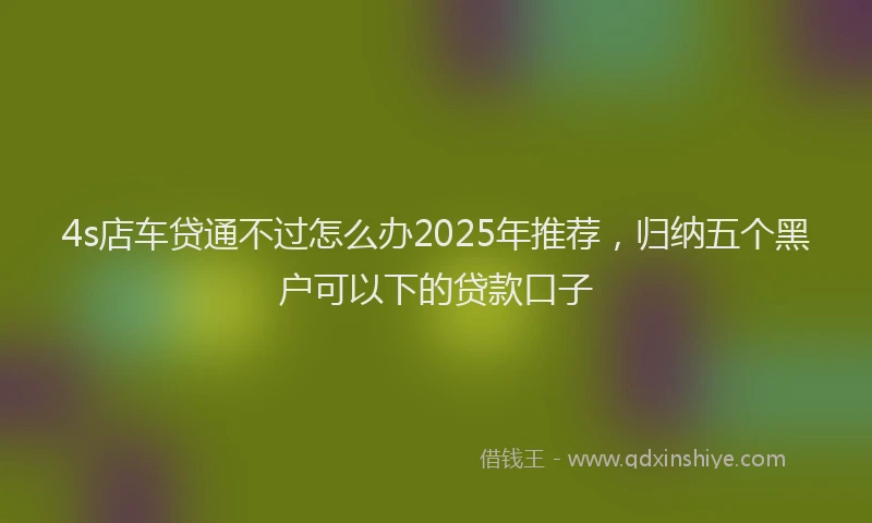 4s店车贷通不过怎么办2025年推荐，归纳五个黑户可以下的贷款口子