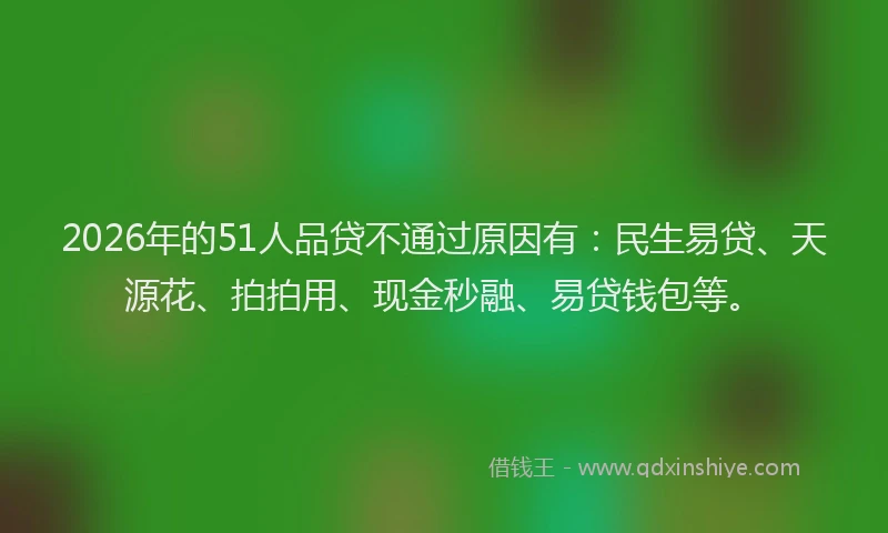 2026年的51人品贷不通过原因有：民生易贷、天源花、拍拍用、现金秒融、易贷钱包等。