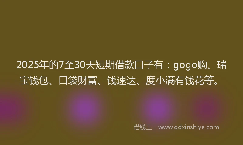 2025年的7至30天短期借款口子有:gogo购、瑞宝钱包、口袋财富、钱速达、度小满有钱花等。