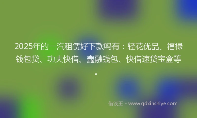 2025年的一汽租赁好下款吗有：轻花优品、福禄钱包贷、功夫快借、鑫融钱包、快借速贷宝盒等。