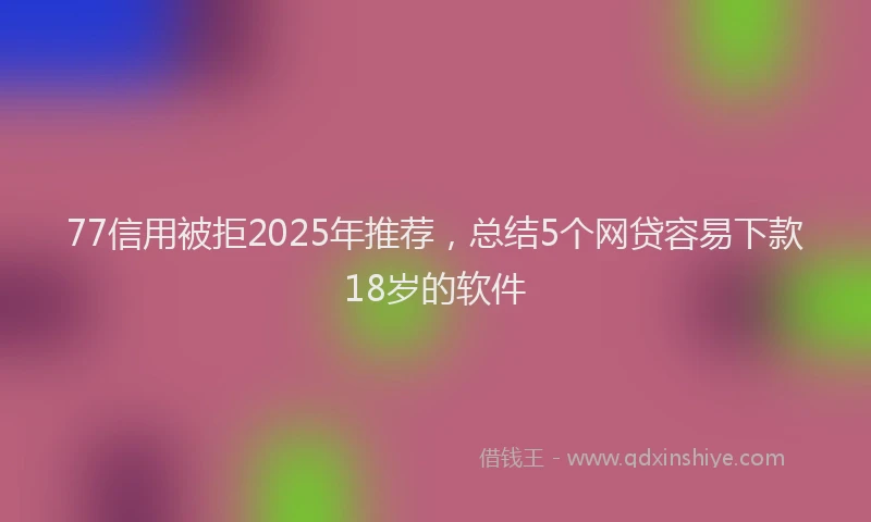77信用被拒2025年推荐，总结5个网贷容易下款18岁的软件