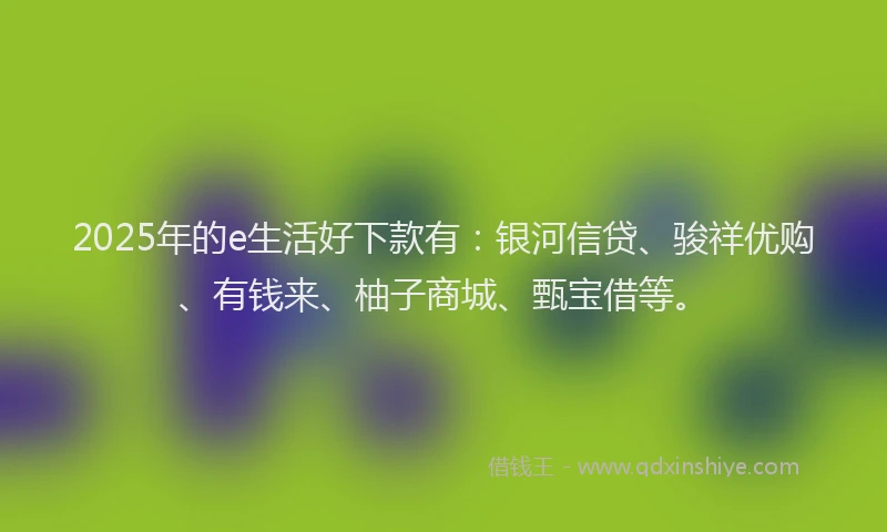 2025年的e生活好下款有:银河信贷、骏祥优购、有钱来、柚子商城、甄宝借等。