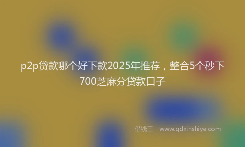 p2p贷款哪个好下款2025年推荐，整合5个秒下700芝麻分贷款口子