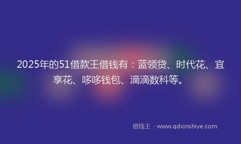 2025年的51借款王借钱有：蓝领贷、时代花、宜享花、哆哆钱包、滴滴数科等。
