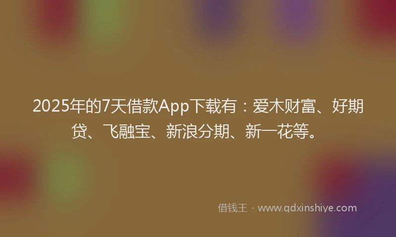 2025年的7天借款App下载有：爱木财富、好期贷、飞融宝、新浪分期、新一花等。