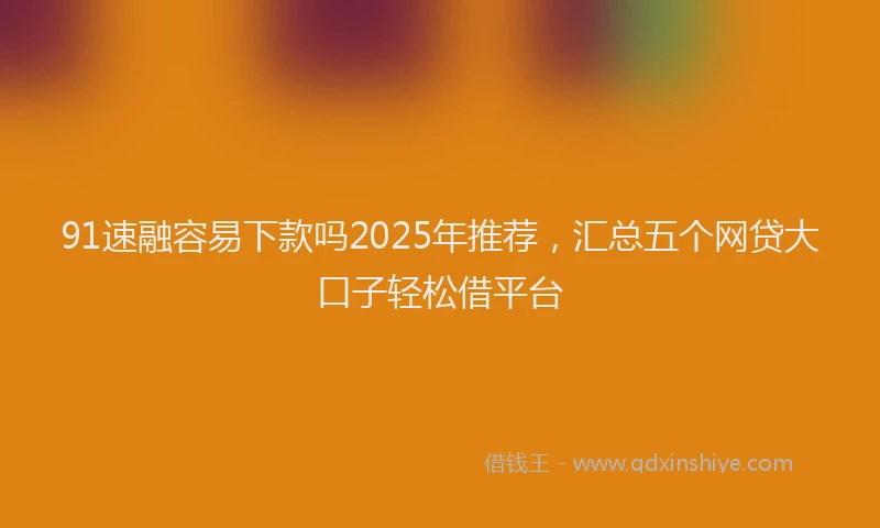 91速融容易下款吗2025年推荐，汇总五个网贷大口子轻松借平台