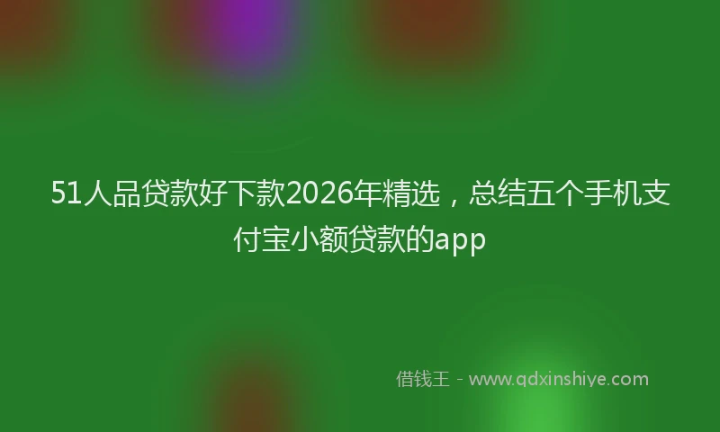51人品贷款好下款2026年精选，总结五个手机支付宝小额贷款的app