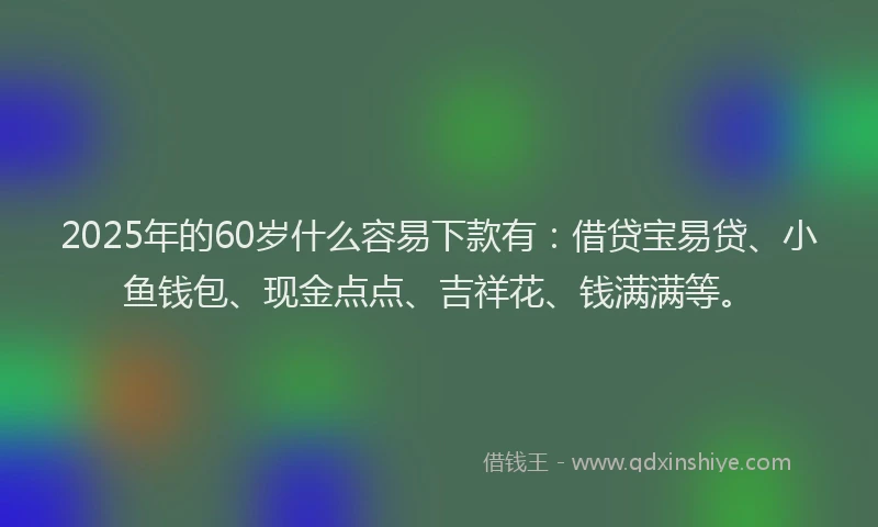 2025年的60岁什么容易下款有：借贷宝易贷、小鱼钱包、现金点点、吉祥花、钱满满等。