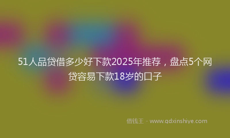 51人品贷借多少好下款2025年推荐，盘点5个网贷容易下款18岁的口子