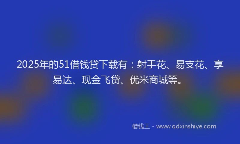 2025年的51借钱贷下载有:射手花、易支花、享易达、现金飞贷、优米商城等。
