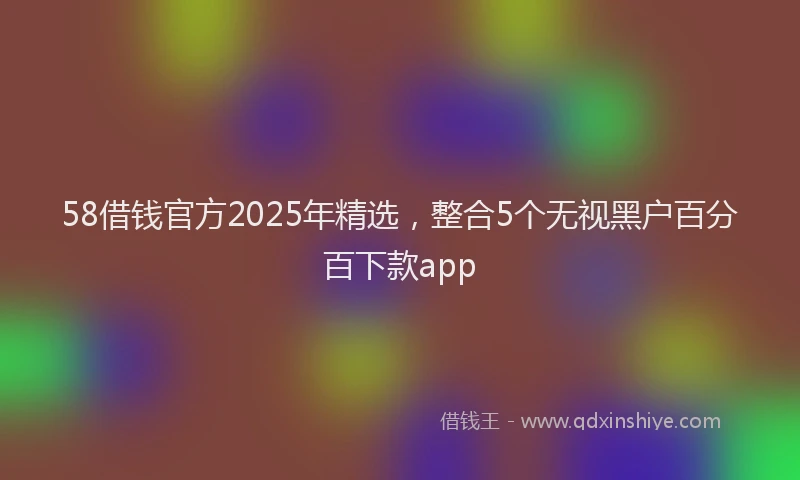 58借钱官方2025年精选，整合5个无视黑户百分百下款app