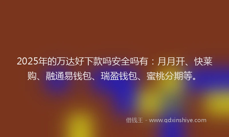 2025年的万达好下款吗安全吗有：月月开、快莱购、融通易钱包、瑞盈钱包、蜜桃分期等。