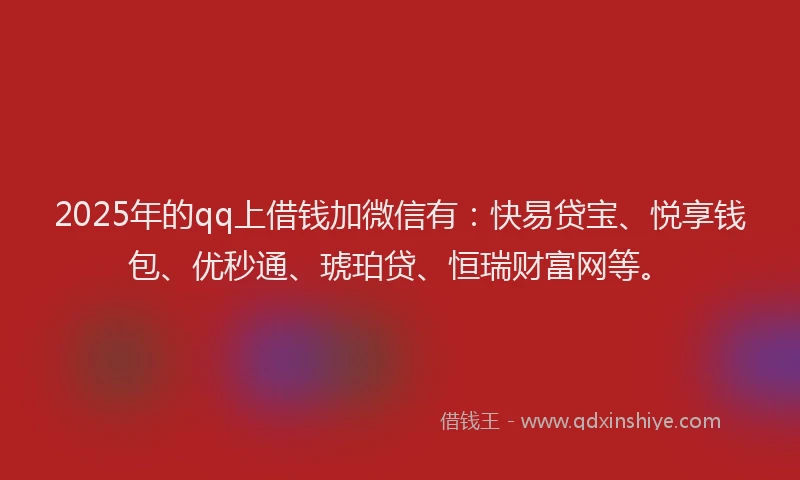 2025年的qq上借钱加微信有：快易贷宝、悦享钱包、优秒通、琥珀贷、恒瑞财富网等。