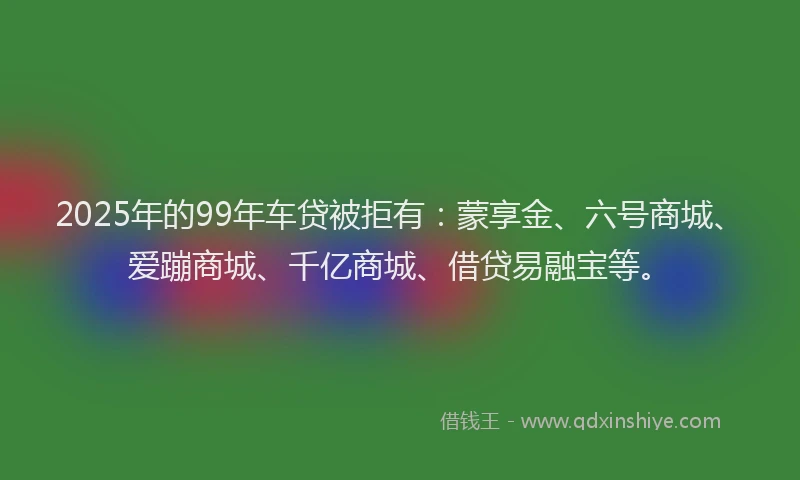 2025年的99年车贷被拒有：蒙享金、六号商城、爱蹦商城、千亿商城、借贷易融宝等。