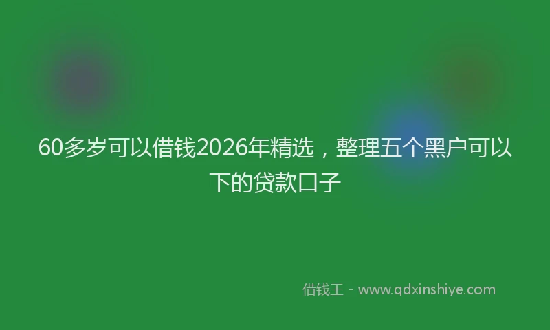 60多岁可以借钱2026年精选,整理五个黑户可以下的贷款口子