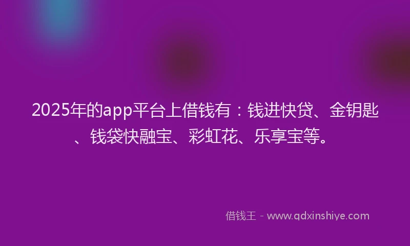 2025年的app平台上借钱有：钱进快贷、金钥匙、钱袋快融宝、彩虹花、乐享宝等。