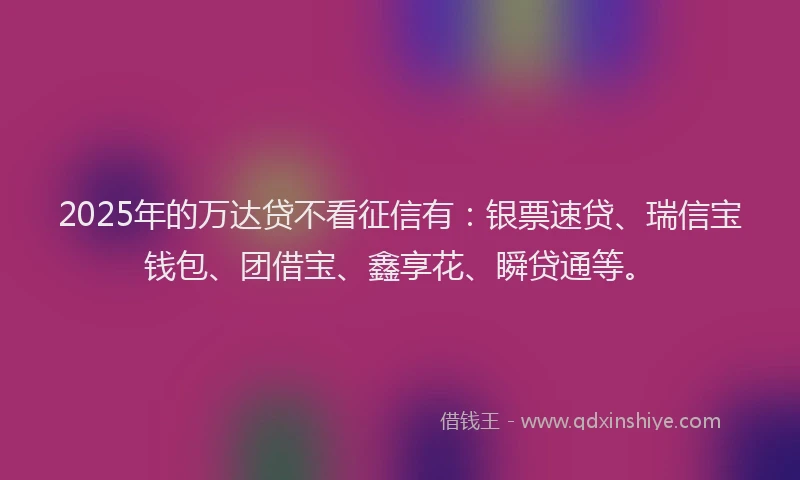 2025年的万达贷不看征信有：银票速贷、瑞信宝钱包、团借宝、鑫享花、瞬贷通等。