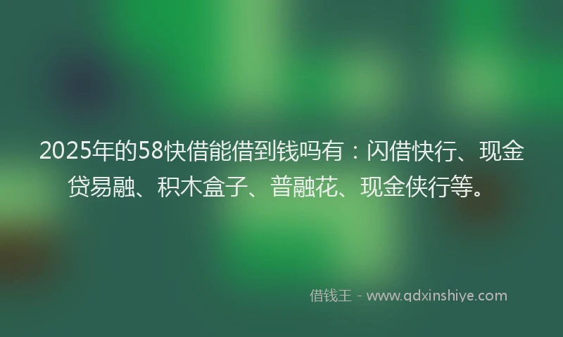 2025年的58快借能借到钱吗有：闪借快行、现金贷易融、积木盒子、普融花、现金侠行等。