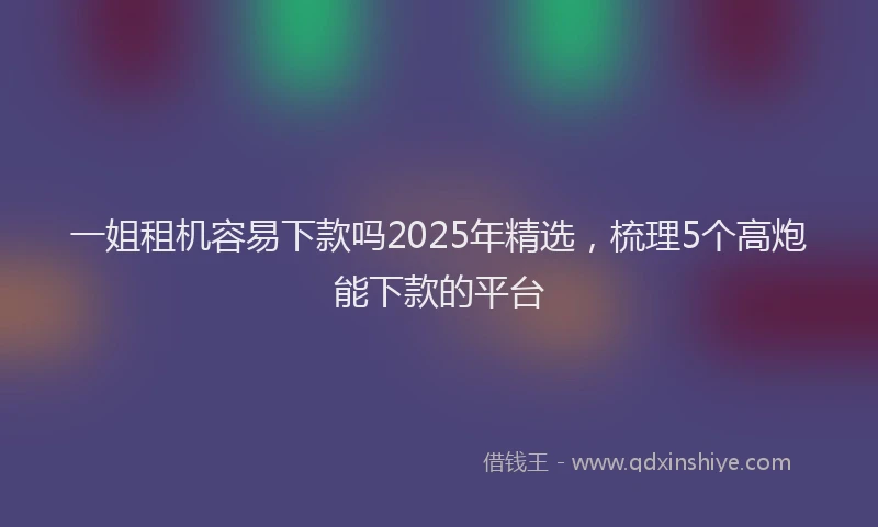 一姐租机容易下款吗2025年精选，梳理5个高炮能下款的平台
