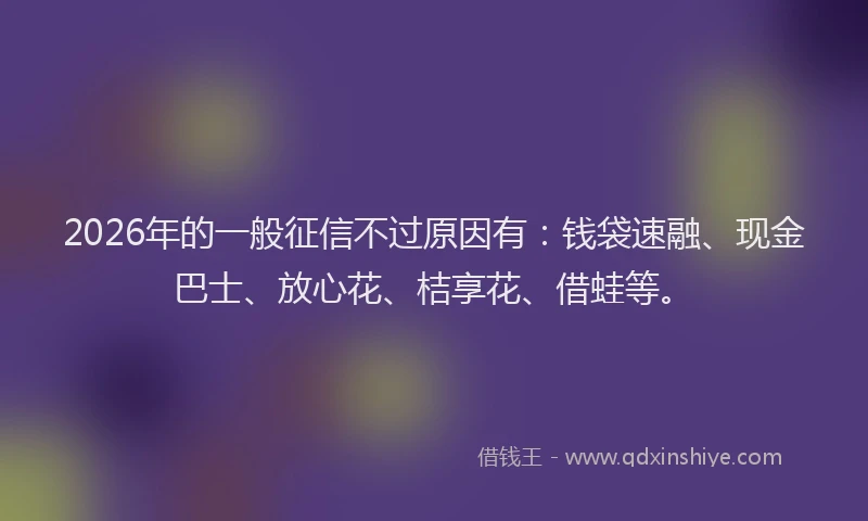2026年的一般征信不过原因有:钱袋速融、现金巴士、放心花、桔享花、借蛙等。