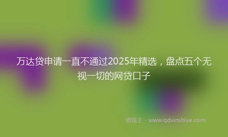 万达贷申请一直不通过2025年精选，盘点五个无视一切的网贷口子