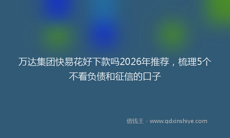 万达集团快易花好下款吗2026年推荐，梳理5个不看负债和征信的口子