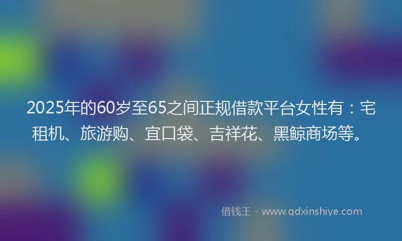 2025年的60岁至65之间正规借款平台女性有：宅租机、旅游购、宜口袋、吉祥花、黑鲸商场等。