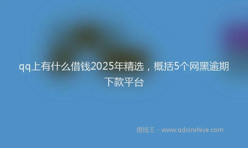 qq上有什么借钱2025年精选，概括5个网黑逾期下款平台