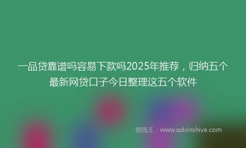 一品贷靠谱吗容易下款吗2025年推荐，归纳五个最新网贷口子今日整理这五个软件