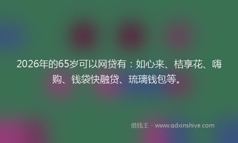 2026年的65岁可以网贷有:如心来、桔享花、嗨购、钱袋快融贷、琉璃钱包等。