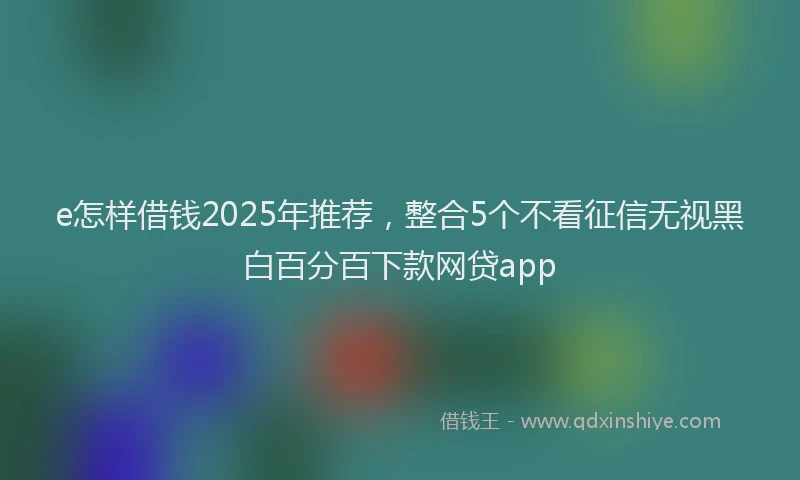 e怎样借钱2025年推荐，整合5个不看征信无视黑白百分百下款网贷app