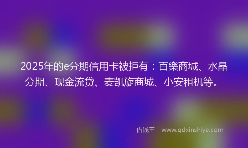 2025年的e分期信用卡被拒有：百樂商城、水晶分期、现金流贷、麦凯旋商城、小安租机等。