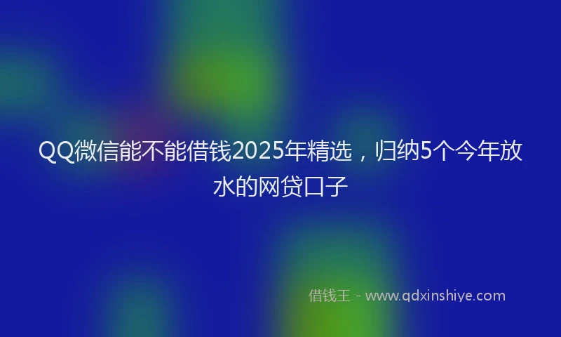 QQ微信能不能借钱2025年精选，归纳5个今年放水的网贷口子